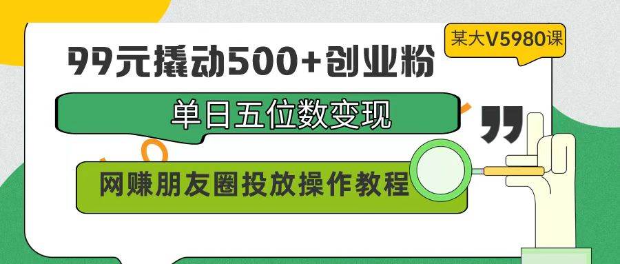 99元撬动500+创业粉，单日五位数变现，网赚朋友圈投放操作教程价值5980！-行行副业
