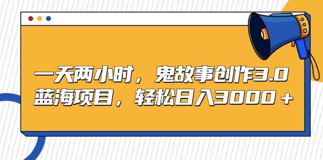 一天两小时，鬼故事创作3.0，蓝海项目，轻松日入3000＋-行行副业