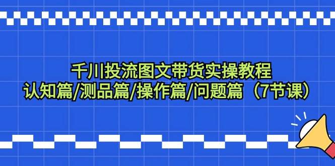 千川投流图文带货实操教程：认知篇/测品篇/操作篇/问题篇（7节课）-行行副业