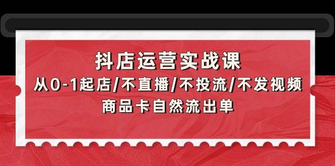 抖店运营实战课：从0-1起店/不直播/不投流/不发视频/商品卡自然流出单-行行副业