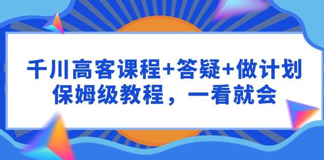 千川 高客课程+答疑+做计划，保姆级教程，一看就会-行行副业