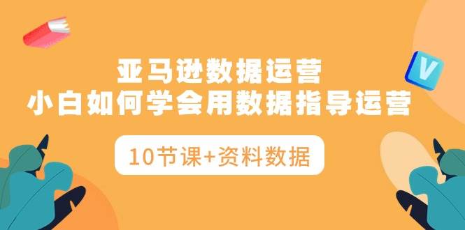 亚马逊数据运营，小白如何学会用数据指导运营（10节课+资料数据）-行行副业