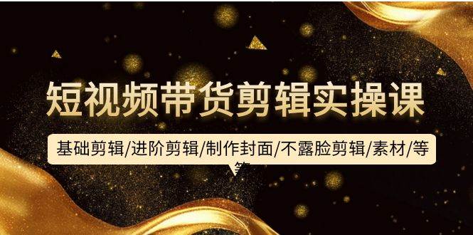 短视频带货剪辑实操课：基础剪辑/进阶剪辑/制作封面/不露脸剪辑/素材/等等-行行副业