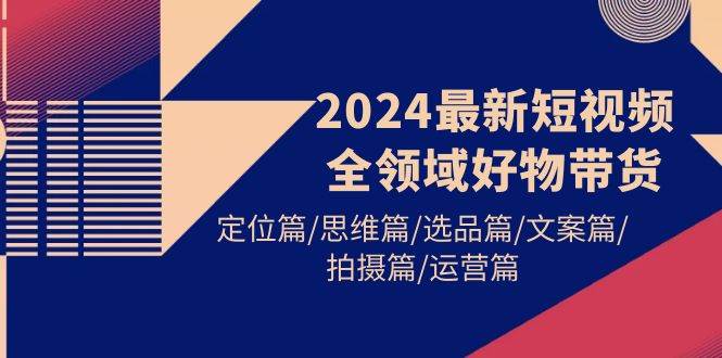 2024最新短视频全领域好物带货 定位篇/思维篇/选品篇/文案篇/拍摄篇/运营篇-行行副业