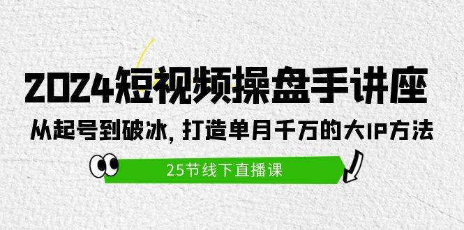 2024短视频操盘手讲座：从起号到破冰，打造单月千万的大IP方法（25节）-行行副业