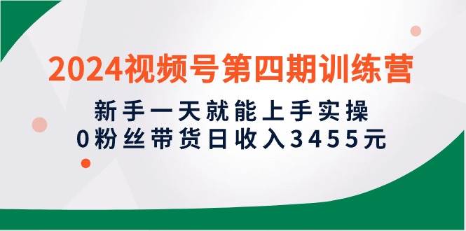 2024视频号第四期训练营，新手一天就能上手实操，0粉丝带货日收入3455元-行行副业