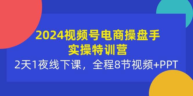 2024视频号电商操盘手实操特训营：2天1夜线下课，全程8节视频+PPT-行行副业