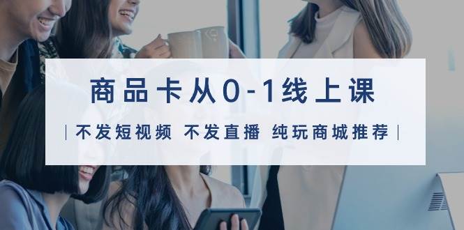 商品卡从0-1线上课（不发短视频 不发直播 纯玩商城推荐）32节课-行行副业