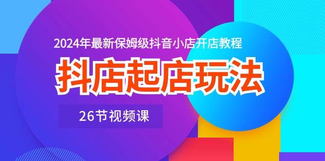 抖店起店玩法，2024年最新保姆级抖音小店开店教程（26节视频课）-行行副业