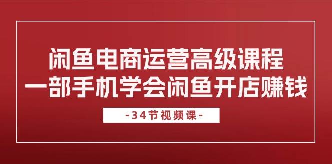 闲鱼电商运营高级课程，一部手机学会闲鱼开店赚钱（34节课）-行行副业