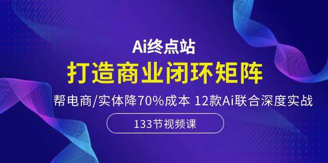 Ai终点站，打造商业闭环矩阵，帮电商/实体降70%成本，12款Ai联合深度实战-行行副业
