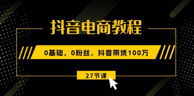 抖音电商教程：0基础，0粉丝，抖音带货100万（27节视频课）-行行副业