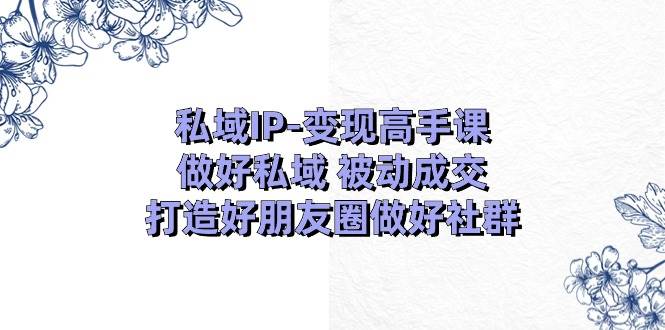 私域IP-变现高手课：做好私域 被动成交，打造好朋友圈做好社群（18节）-行行副业