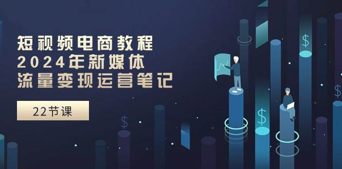 短视频电商教程：2024年新媒体流量变现运营笔记（25节课）-行行副业