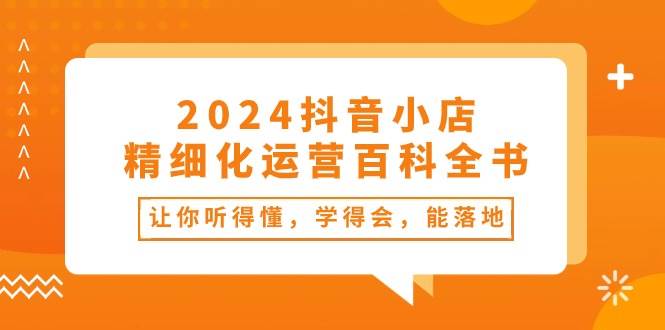 2024抖音小店-精细化运营百科全书：让你听得懂，学得会，能落地（34节课）-行行副业