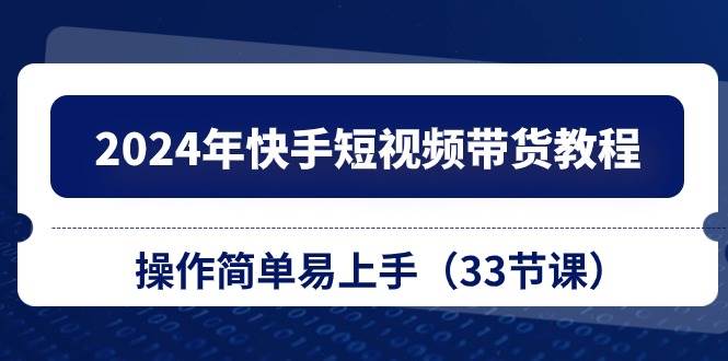 2024年快手短视频带货教程，操作简单易上手（33节课）-行行副业