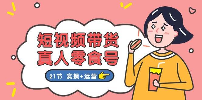 短视频带货真人零食号：更全面的零食带货教程：21节 实操+运营-行行副业