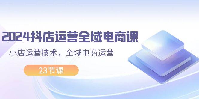 2024抖店运营-全域电商课，小店运营技术，全域电商运营（23节课）-行行副业
