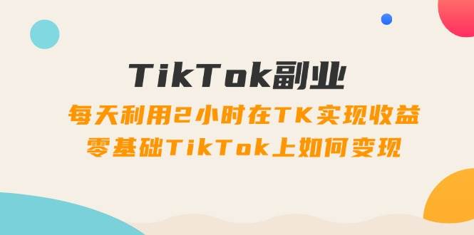 TikTok副业：每天利用2小时在TK实现收益，零基础TikTok上如何变现，34节程-行行副业