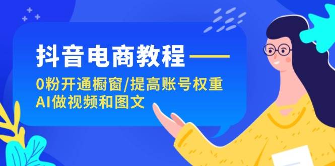 抖音电商教程：0粉开通橱窗/提高账号权重/AI做视频和图文-行行副业