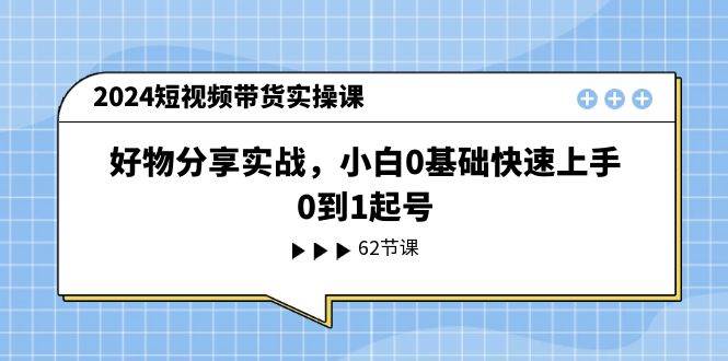 2024短视频带货实操课，好物分享实战，小白0基础快速上手，0到1起号-行行副业