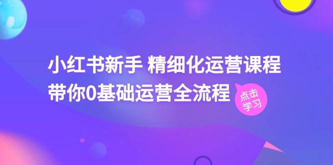 小红书新手 精细化运营课程，带你0基础运营全流程（41节视频课）-行行副业