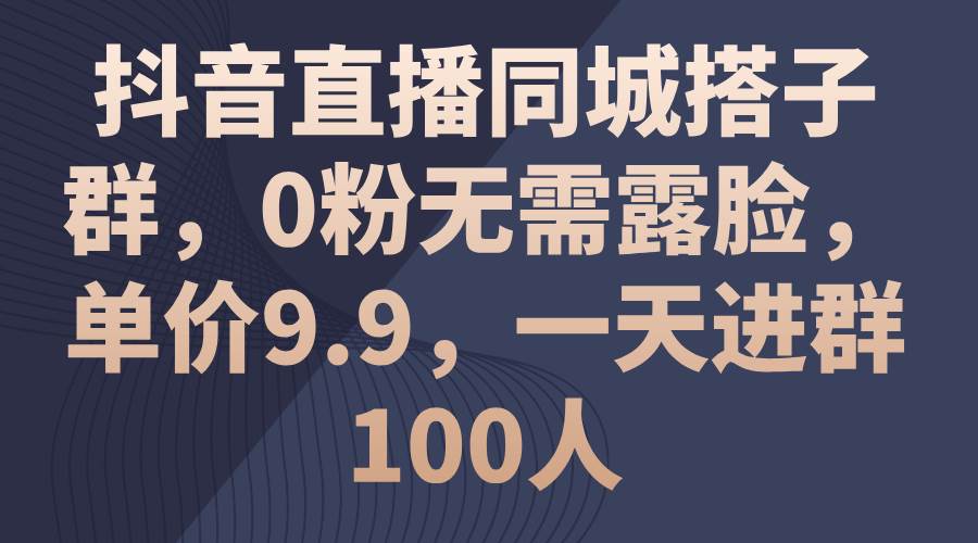 抖音直播同城搭子群，0粉无需露脸，单价9.9，一天进群100人-行行副业