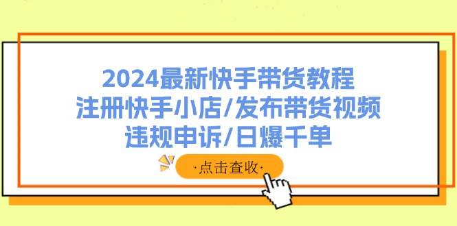 2024最新快手带货教程：注册快手小店/发布带货视频/违规申诉/日爆千单-行行副业