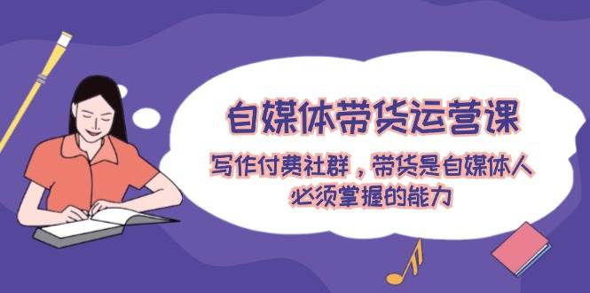 自媒体带货运营课：写作付费社群，带货是自媒体人必须掌握的能力-行行副业