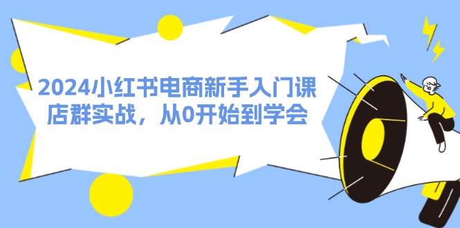 2024小红书电商新手入门课，店群实战，从0开始到学会（31节）-行行副业