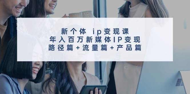 新个体 ip变现课，年入百万新媒体IP变现，路径篇+流量篇+产品篇-行行副业