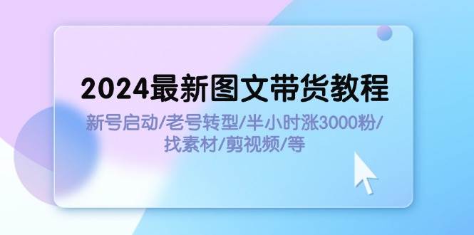 2024最新图文带货教程：新号启动/老号转型/半小时涨3000粉/找素材/剪辑-行行副业
