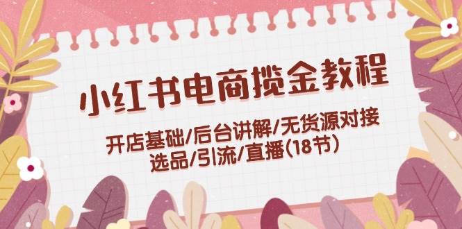 小红书电商揽金教程：开店基础/后台讲解/无货源对接/选品/引流/直播(18节)-行行副业