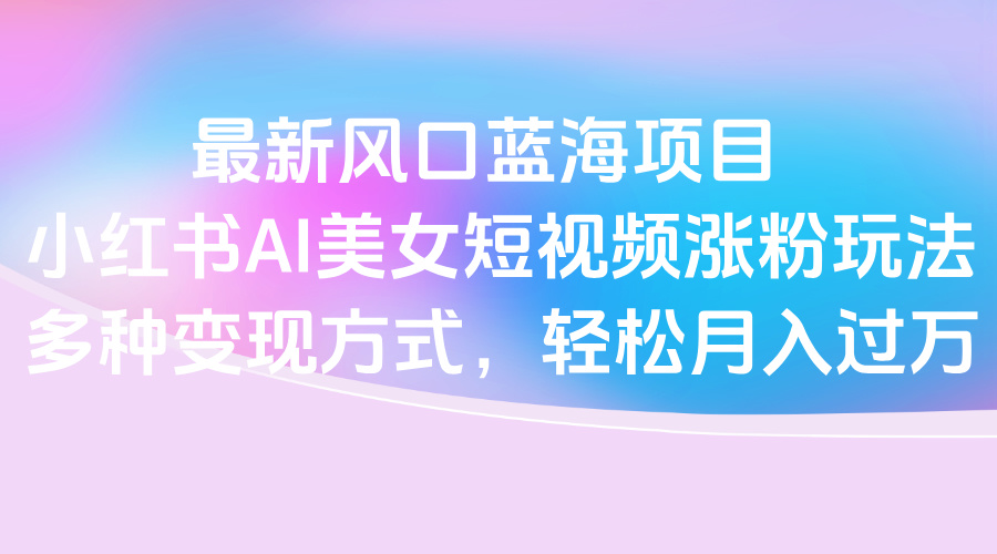 最新风口蓝海项目，小红书AI美女短视频涨粉玩法，多种变现方式轻松月入过万-行行副业