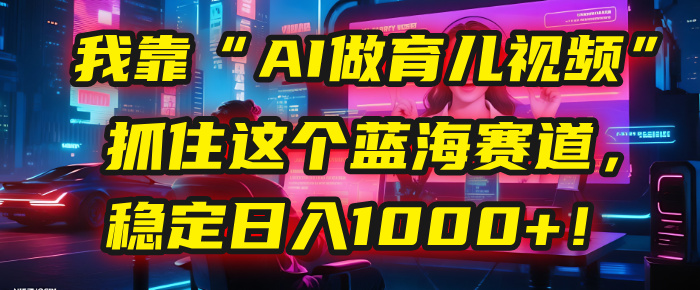 我靠“AI做育儿视频”，抓住这个蓝海赛道，稳定日入1000+！-行行副业