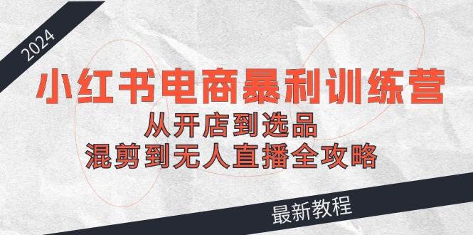 2024小红书电商暴利训练营：从开店到选品，混剪到无人直播全攻略-行行副业