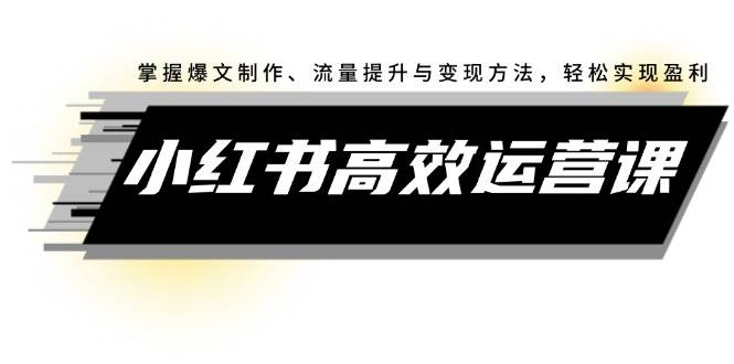 小红书高效运营课：掌握爆文制作、流量提升与变现方法，轻松实现盈利-行行副业